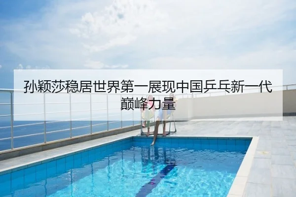 孙颖莎稳居世界第一展现中国乒乓新一代巅峰力量