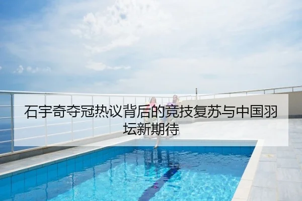 石宇奇夺冠热议背后的竞技复苏与中国羽坛新期待