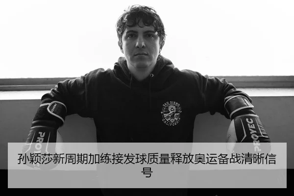 孙颖莎新周期加练接发球质量释放奥运备战清晰信号