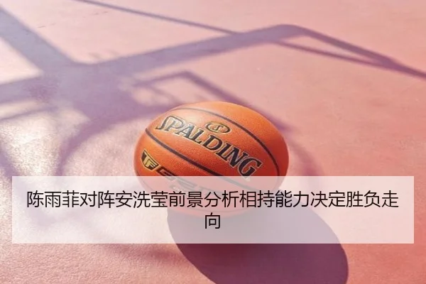 陈雨菲对阵安洗莹前景分析相持能力决定胜负走向