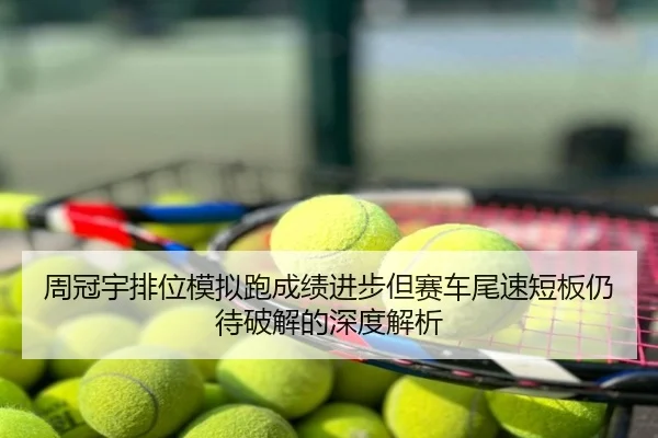 周冠宇排位模拟跑成绩进步但赛车尾速短板仍待破解的深度解析