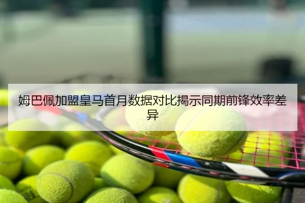姆巴佩加盟皇马首月数据对比揭示同期前锋效率差异