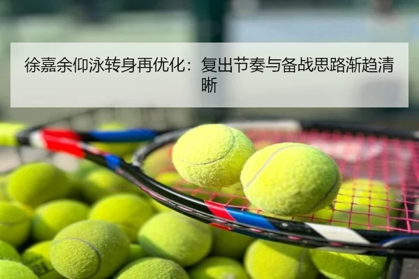 徐嘉余仰泳转身再优化：复出节奏与备战思路渐趋清晰